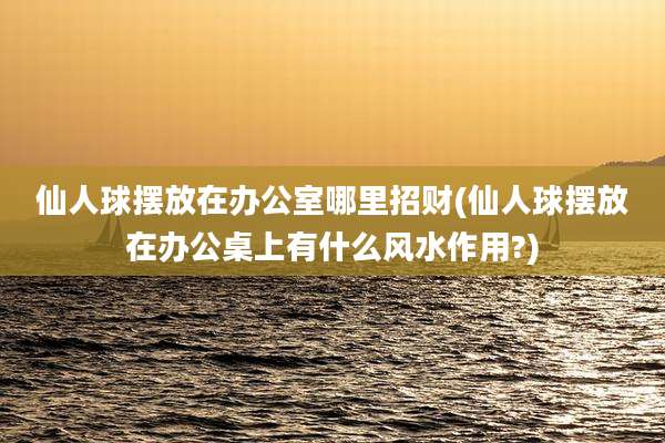 仙人球摆放在办公室哪里招财(仙人球摆放在办公桌上有什么风水作用?)
