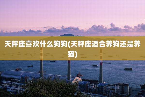 天秤座喜欢什么狗狗(天秤座适合养狗还是养猫)