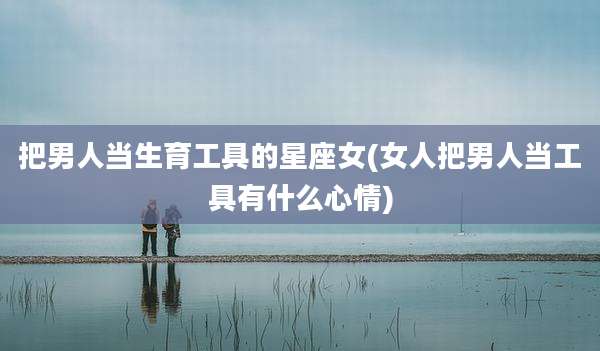 把男人当生育工具的星座女(女人把男人当工具有什么心情)