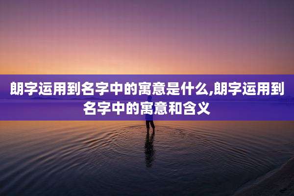 朗字运用到名字中的寓意是什么,朗字运用到名字中的寓意和含义