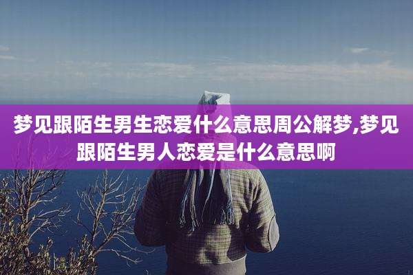 梦见跟陌生男生恋爱什么意思周公解梦,梦见跟陌生男人恋爱是什么意思啊