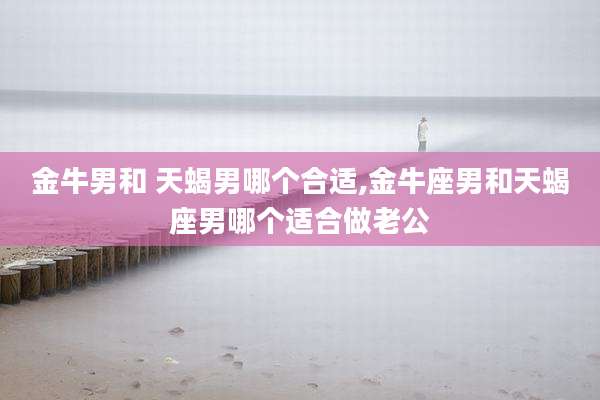 金牛男和 天蝎男哪个合适,金牛座男和天蝎座男哪个适合做老公
