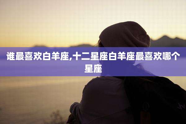 谁最喜欢白羊座,十二星座白羊座最喜欢哪个星座
