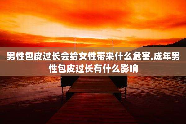 男性包皮过长会给女性带来什么危害,成年男性包皮过长有什么影响