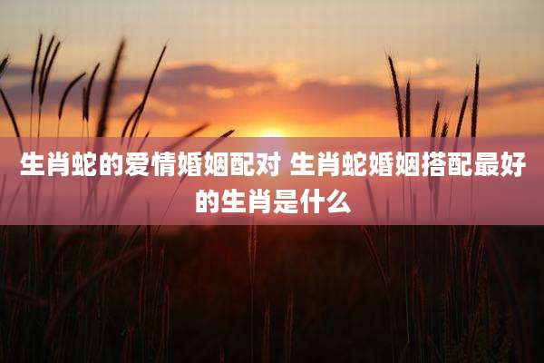 生肖蛇的爱情婚姻配对 生肖蛇婚姻搭配最好的生肖是什么