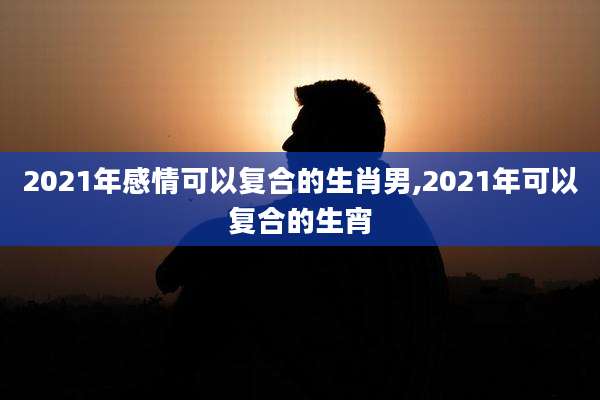 2021年感情可以复合的生肖男,2021年可以复合的生宵