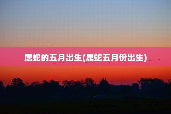 属蛇的五月出生(属蛇五月份出生)