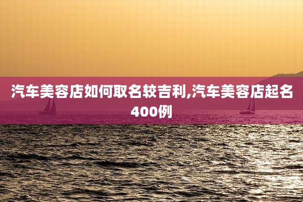汽车美容店如何取名较吉利,汽车美容店起名400例