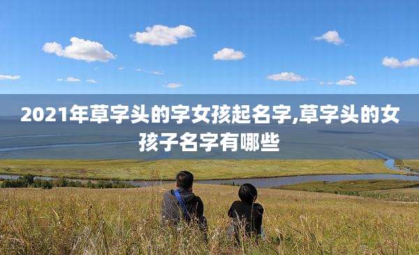 2021年草字头的字女孩起名字,草字头的女孩子名字有哪些