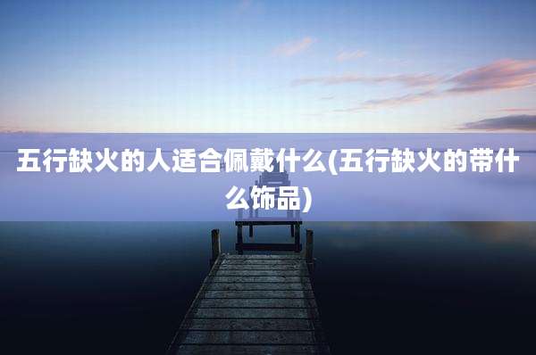 五行缺火的人适合佩戴什么(五行缺火的带什么饰品)