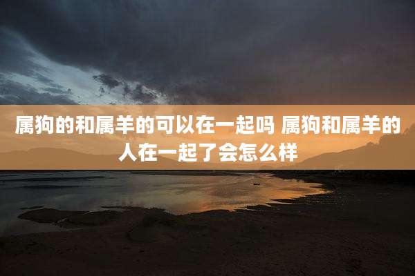 属狗的和属羊的可以在一起吗 属狗和属羊的人在一起了会怎么样