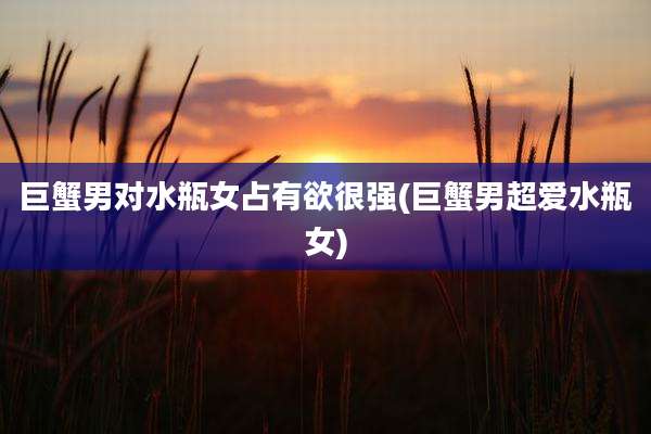 巨蟹男对水瓶女占有欲很强(巨蟹男超爱水瓶女)