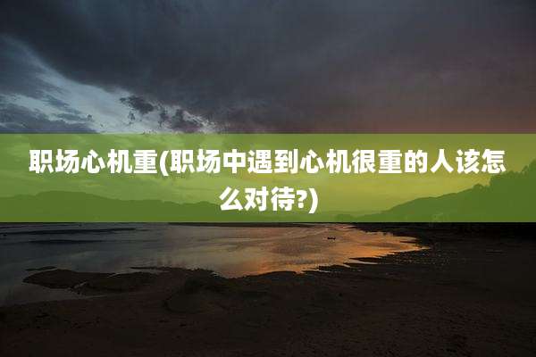职场心机重(职场中遇到心机很重的人该怎么对待?)