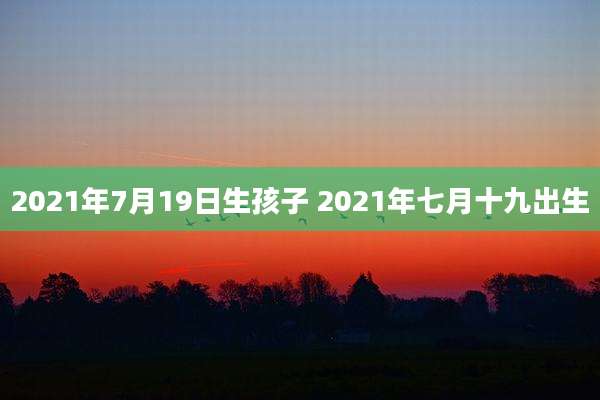 2021年7月19日生孩子 2021年七月十九出生