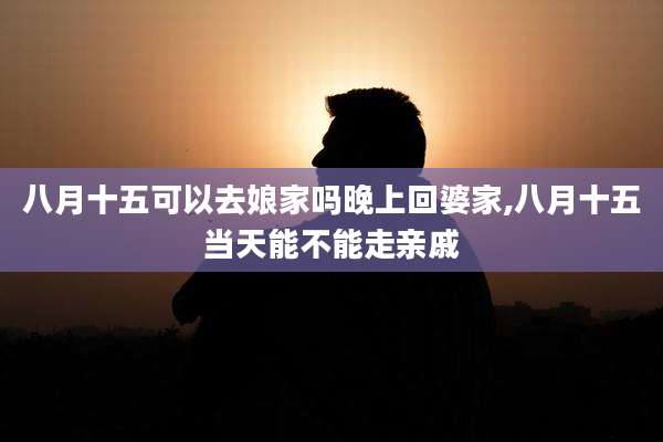 八月十五可以去娘家吗晚上回婆家,八月十五当天能不能走亲戚