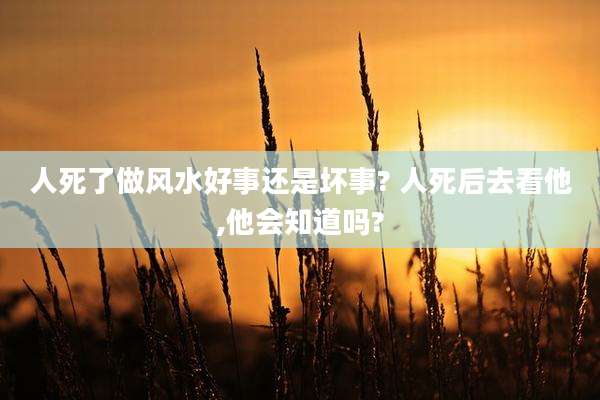 人死了做风水好事还是坏事? 人死后去看他,他会知道吗?