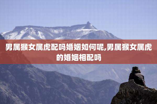 男属猴女属虎配吗婚姻如何呢,男属猴女属虎的婚姻相配吗
