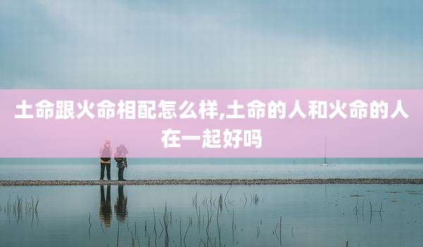 土命跟火命相配怎么样,土命的人和火命的人在一起好吗
