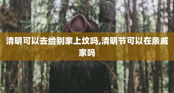 清明可以去给别家上坟吗,清明节可以在亲戚家吗