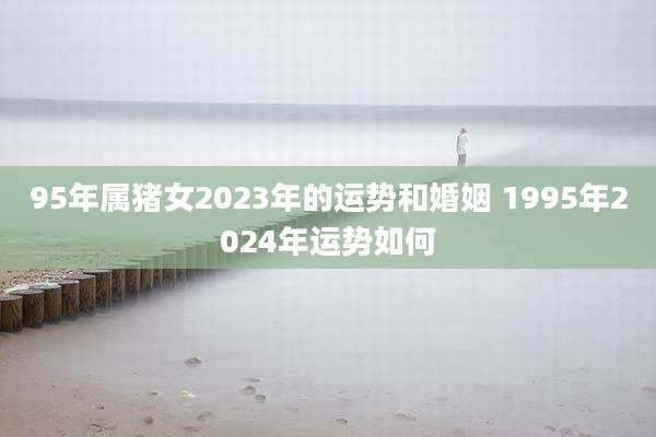 95年属猪女2023年的运势和婚姻 1995年2024年运势如何