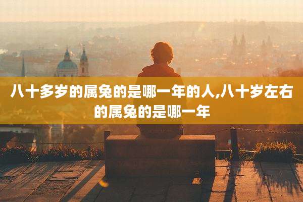八十多岁的属兔的是哪一年的人,八十岁左右的属兔的是哪一年