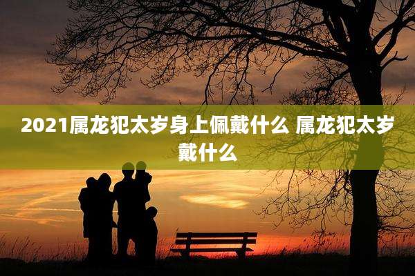 2021属龙犯太岁身上佩戴什么 属龙犯太岁戴什么