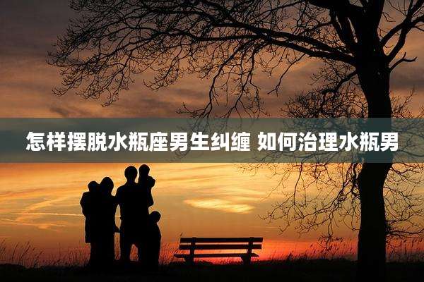 怎样摆脱水瓶座男生纠缠 如何治理水瓶男