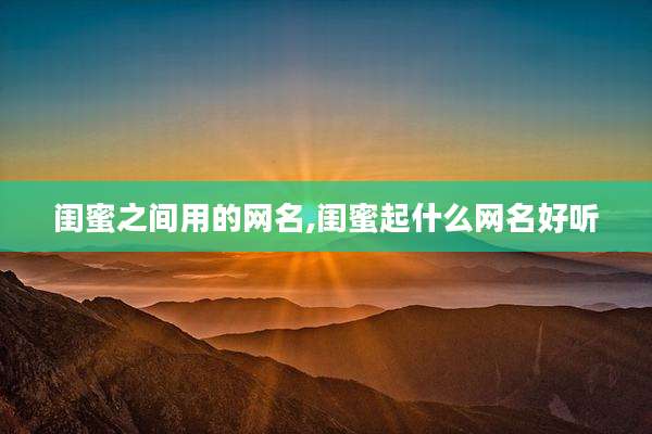 闺蜜之间用的网名,闺蜜起什么网名好听