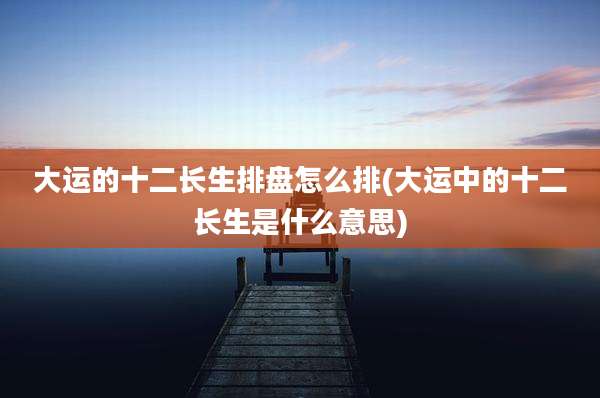 大运的十二长生排盘怎么排(大运中的十二长生是什么意思)