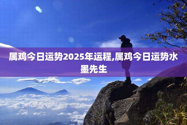 属鸡今日运势2025年运程,属鸡今日运势水墨先生