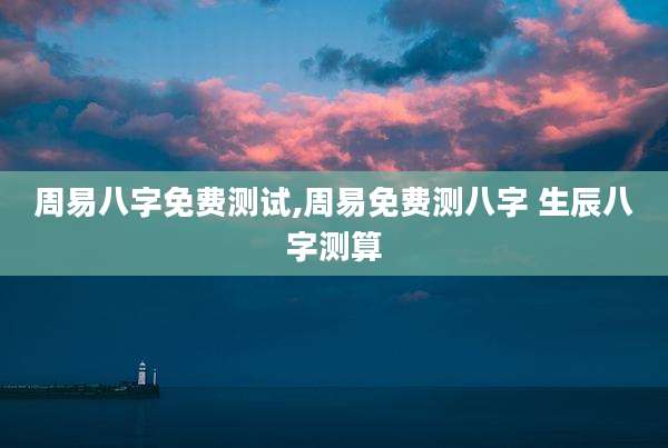 周易八字免费测试,周易免费测八字 生辰八字测算