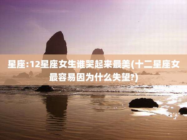 星座:12星座女生谁哭起来最美(十二星座女最容易因为什么失望?)