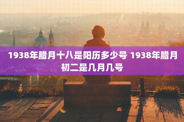 1938年腊月十八是阳历多少号 1938年腊月初二是几月几号