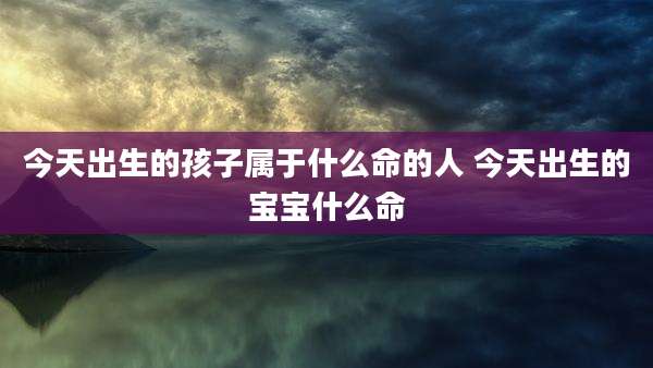 今天出生的孩子属于什么命的人 今天出生的宝宝什么命
