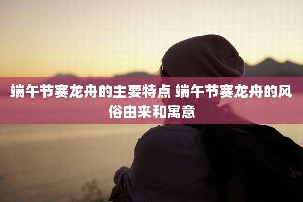 端午节赛龙舟的主要特点 端午节赛龙舟的风俗由来和寓意
