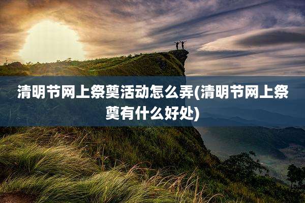 清明节网上祭奠活动怎么弄(清明节网上祭奠有什么好处)