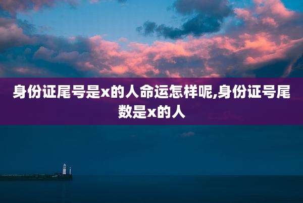 身份证尾号是x的人命运怎样呢,身份证号尾数是x的人