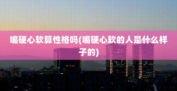 嘴硬心软算性格吗(嘴硬心软的人是什么样子的)