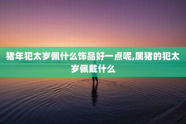 猪年犯太岁佩什么饰品好一点呢,属猪的犯太岁佩戴什么