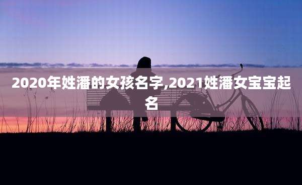 2020年姓潘的女孩名字,2021姓潘女宝宝起名