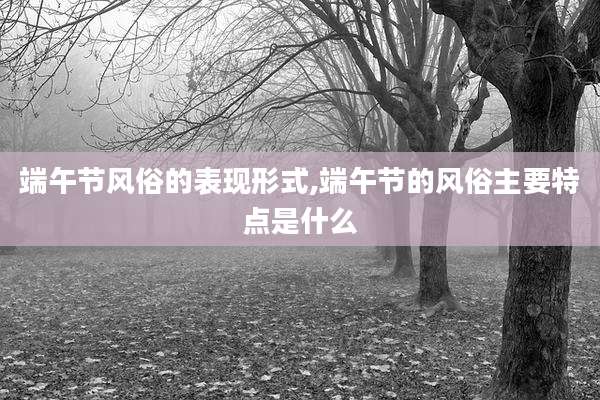 端午节风俗的表现形式,端午节的风俗主要特点是什么