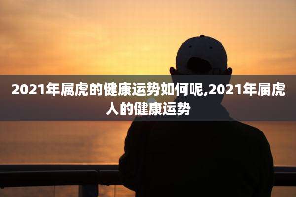 2021年属虎的健康运势如何呢,2021年属虎人的健康运势