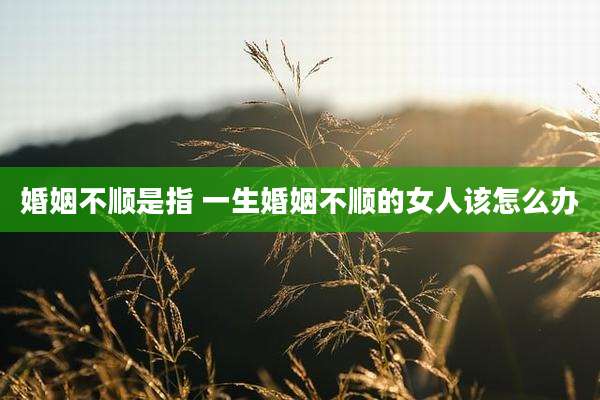 婚姻不顺是指 一生婚姻不顺的女人该怎么办