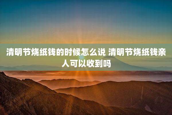 清明节烧纸钱的时候怎么说 清明节烧纸钱亲人可以收到吗