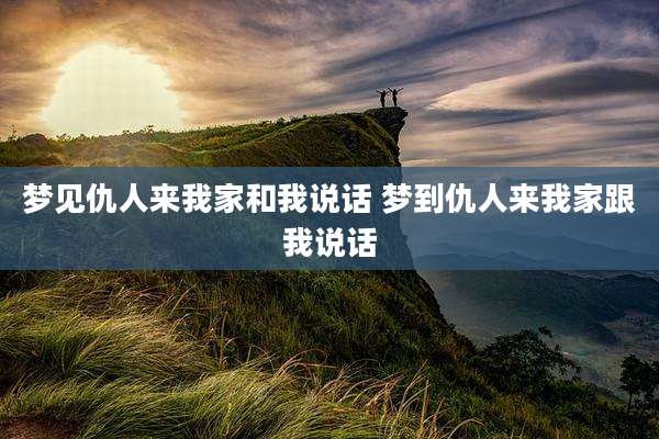 梦见仇人来我家和我说话 梦到仇人来我家跟我说话
