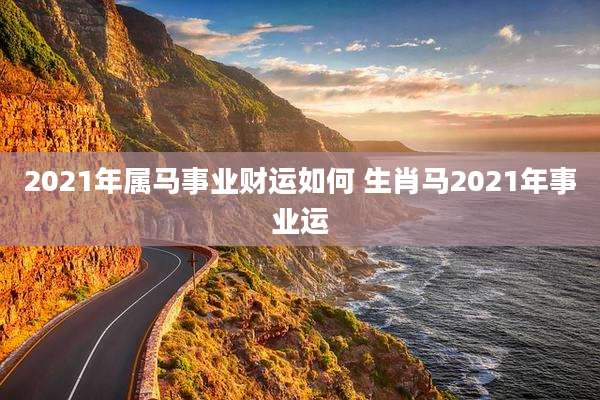 2021年属马事业财运如何 生肖马2021年事业运