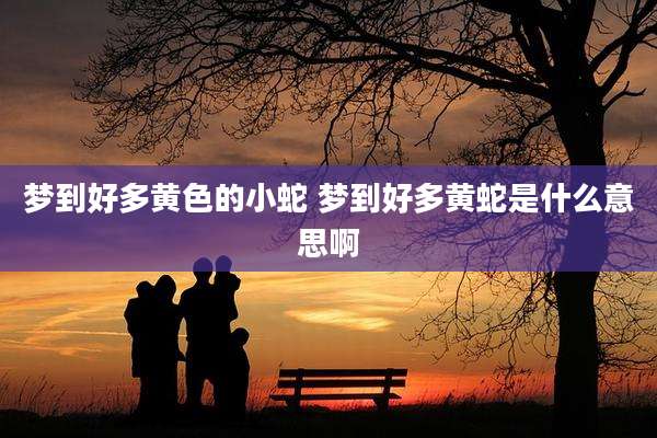 梦到好多黄色的小蛇 梦到好多黄蛇是什么意思啊
