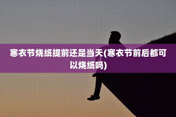 寒衣节烧纸提前还是当天(寒衣节前后都可以烧纸吗)