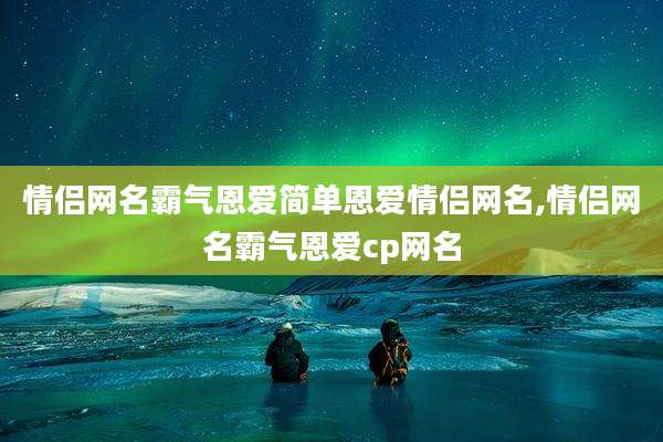 情侣网名霸气恩爱简单恩爱情侣网名,情侣网名霸气恩爱cp网名