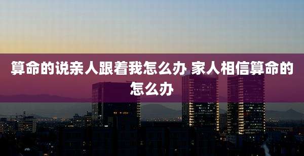 算命的说亲人跟着我怎么办 家人相信算命的怎么办